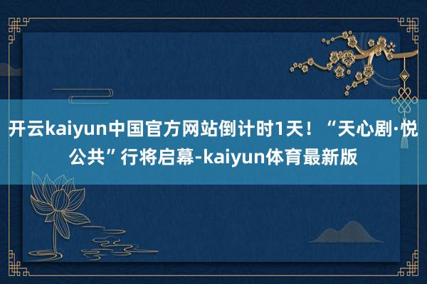开云kaiyun中国官方网站倒计时1天！“天心剧·悦公共”行将启幕-kaiyun体育最新版