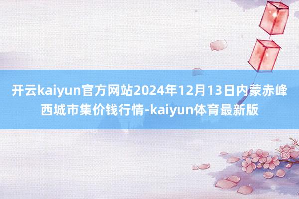 开云kaiyun官方网站2024年12月13日内蒙赤峰西城市集价钱行情-kaiyun体育最新版