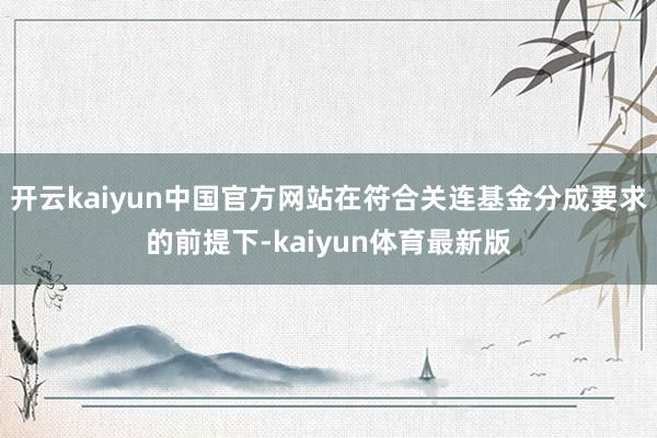 开云kaiyun中国官方网站在符合关连基金分成要求的前提下-kaiyun体育最新版