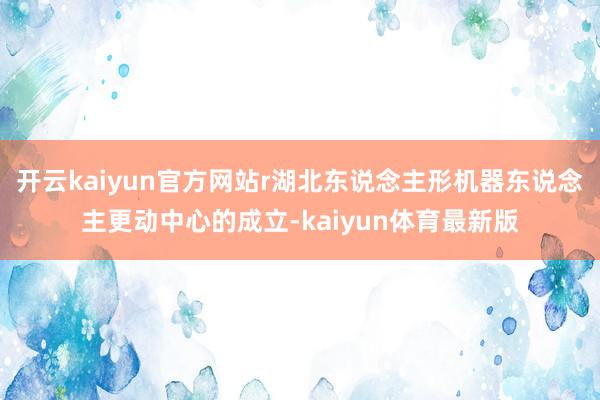 开云kaiyun官方网站r湖北东说念主形机器东说念主更动中心的成立-kaiyun体育最新版