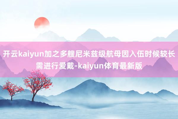 开云kaiyun加之多艘尼米兹级航母因入伍时候较长需进行爱戴-kaiyun体育最新版