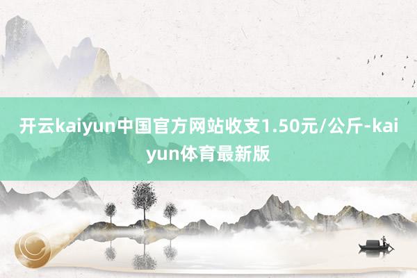开云kaiyun中国官方网站收支1.50元/公斤-kaiyun体育最新版