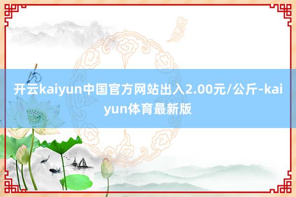 开云kaiyun中国官方网站出入2.00元/公斤-kaiyun体育最新版