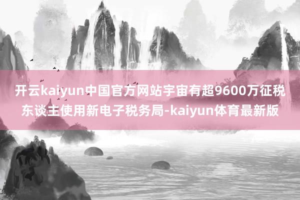 开云kaiyun中国官方网站宇宙有超9600万征税东谈主使用新电子税务局-kaiyun体育最新版