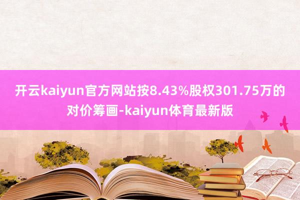 开云kaiyun官方网站按8.43%股权301.75万的对价筹画-kaiyun体育最新版