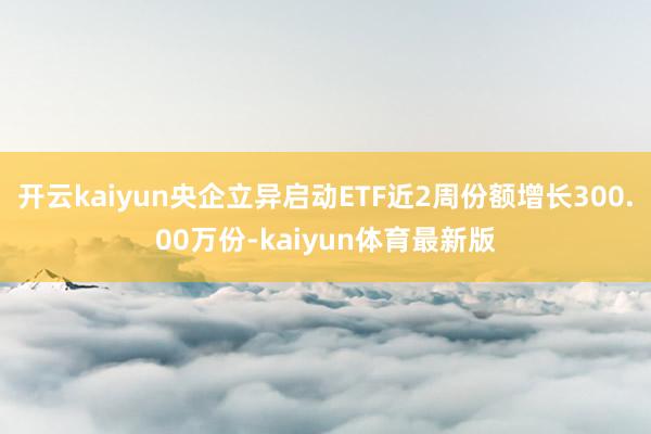 开云kaiyun央企立异启动ETF近2周份额增长300.00万份-kaiyun体育最新版