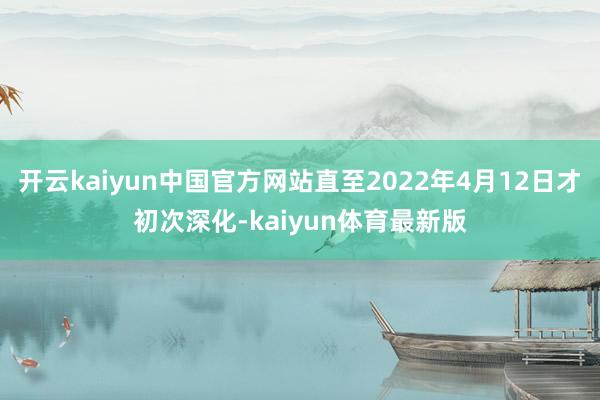 开云kaiyun中国官方网站直至2022年4月12日才初次深化-kaiyun体育最新版