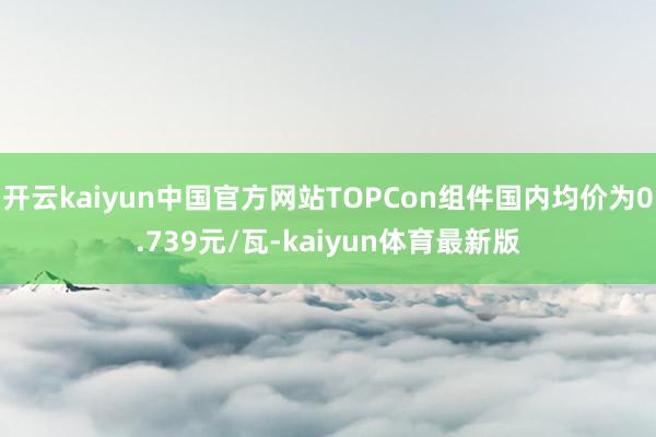 开云kaiyun中国官方网站TOPCon组件国内均价为0.739元/瓦-kaiyun体育最新版
