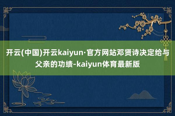 开云(中国)开云kaiyun·官方网站邓贤诗决定给与父亲的功绩-kaiyun体育最新版
