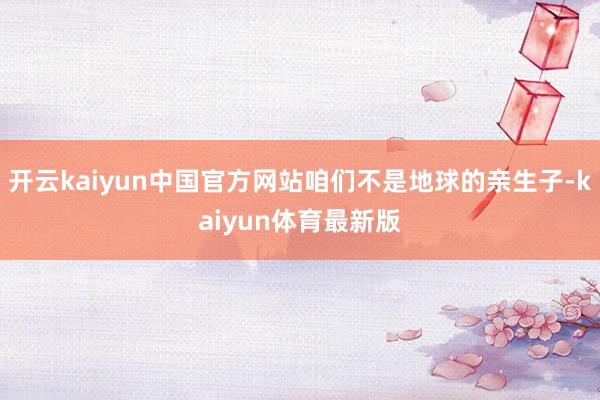 开云kaiyun中国官方网站咱们不是地球的亲生子-kaiyun体育最新版