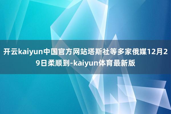 开云kaiyun中国官方网站塔斯社等多家俄媒12月29日柔顺到-kaiyun体育最新版