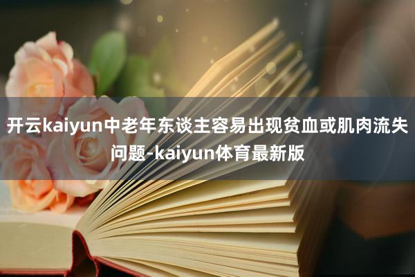开云kaiyun中老年东谈主容易出现贫血或肌肉流失问题-kaiyun体育最新版