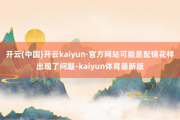 开云(中国)开云kaiyun·官方网站可能是配镜花样出现了问题-kaiyun体育最新版