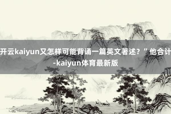 开云kaiyun又怎样可能背诵一篇英文著述?”他合计-kaiyun体育最新版