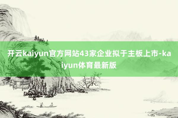 开云kaiyun官方网站43家企业拟于主板上市-kaiyun体育最新版