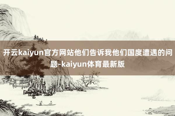 开云kaiyun官方网站他们告诉我他们国度遭遇的问题-kaiyun体育最新版