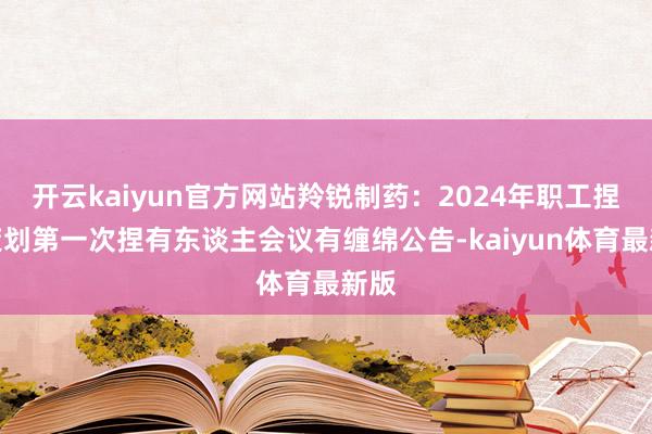 开云kaiyun官方网站羚锐制药:2024年职工捏股策划第一次捏有东谈主会议有缠绵公告-kaiyun体育最新版
