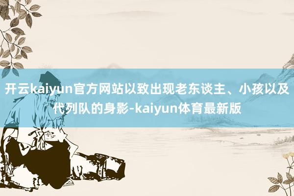 开云kaiyun官方网站以致出现老东谈主、小孩以及代列队的身影-kaiyun体育最新版