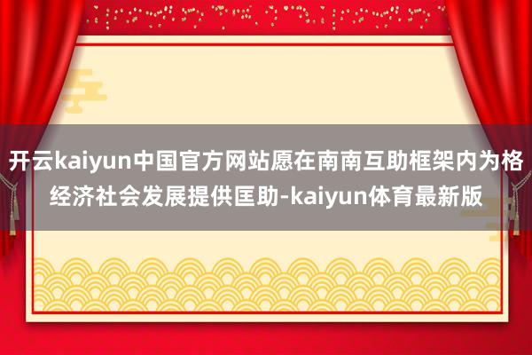 开云kaiyun中国官方网站愿在南南互助框架内为格经济社会发展提供匡助-kaiyun体育最新版