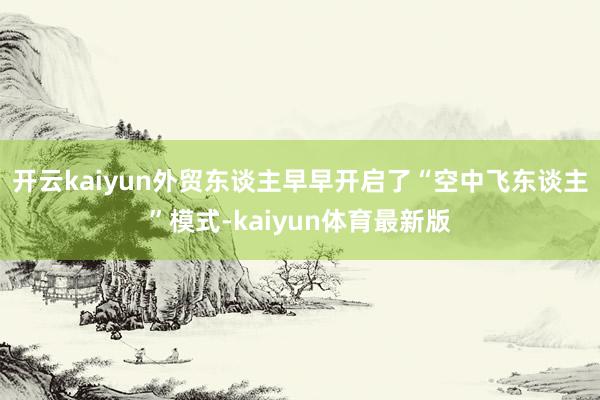 开云kaiyun外贸东谈主早早开启了“空中飞东谈主”模式-kaiyun体育最新版
