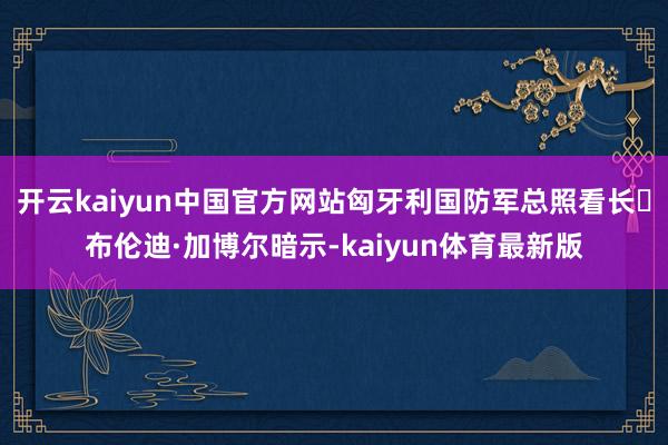 开云kaiyun中国官方网站匈牙利国防军总照看长‌布伦迪·加博尔暗示-kaiyun体育最新版