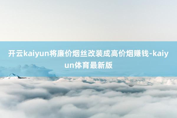 开云kaiyun将廉价烟丝改装成高价烟赚钱-kaiyun体育最新版