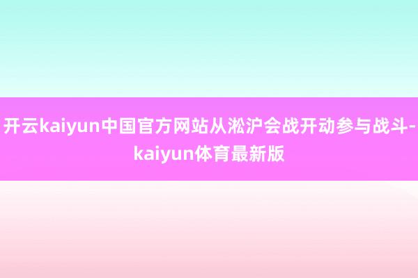 开云kaiyun中国官方网站从淞沪会战开动参与战斗-kaiyun体育最新版