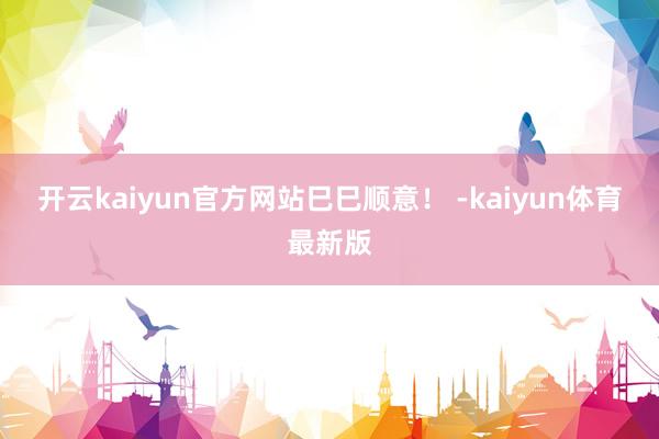 开云kaiyun官方网站巳巳顺意！ -kaiyun体育最新版