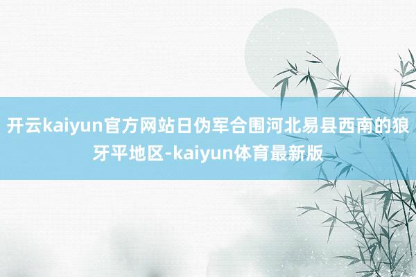 开云kaiyun官方网站日伪军合围河北易县西南的狼牙平地区-kaiyun体育最新版