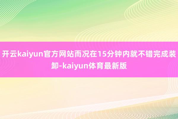 开云kaiyun官方网站而况在15分钟内就不错完成装卸-kaiyun体育最新版