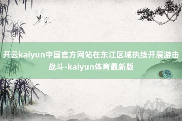 开云kaiyun中国官方网站在东江区域执续开展游击战斗-kaiyun体育最新版