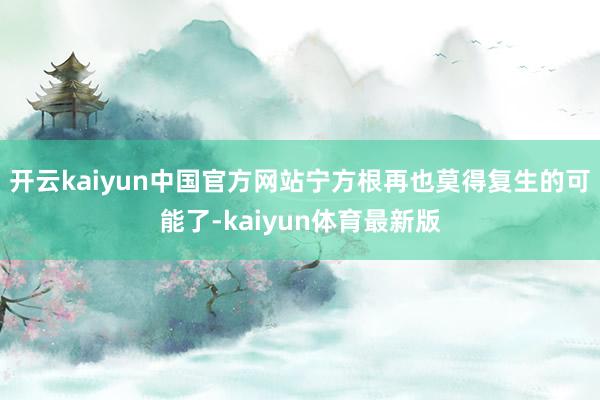 开云kaiyun中国官方网站宁方根再也莫得复生的可能了-kaiyun体育最新版