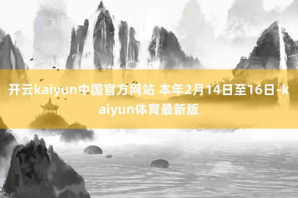 开云kaiyun中国官方网站 本年2月14日至16日-kaiyun体育最新版