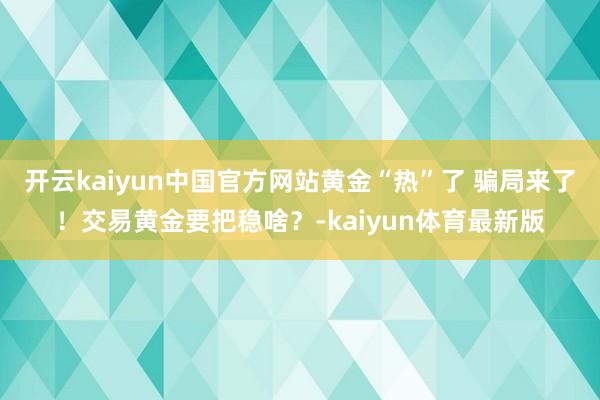 开云kaiyun中国官方网站黄金“热”了 骗局来了！交易黄金要把稳啥？-kaiyun体育最新版