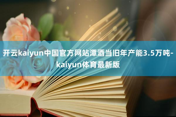 开云kaiyun中国官方网站潭酒当旧年产能3.5万吨-kaiyun体育最新版