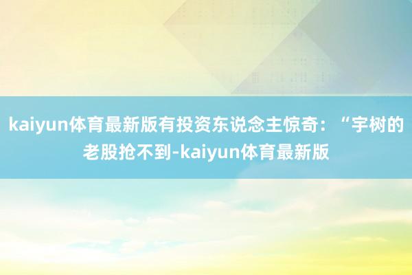 kaiyun体育最新版有投资东说念主惊奇：“宇树的老股抢不到-kaiyun体育最新版