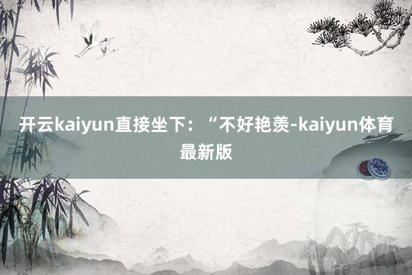 开云kaiyun直接坐下：“不好艳羡-kaiyun体育最新版
