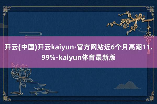 开云(中国)开云kaiyun·官方网站近6个月高潮11.99%-kaiyun体育最新版