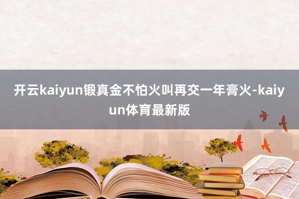 开云kaiyun锻真金不怕火叫再交一年膏火-kaiyun体育最新版