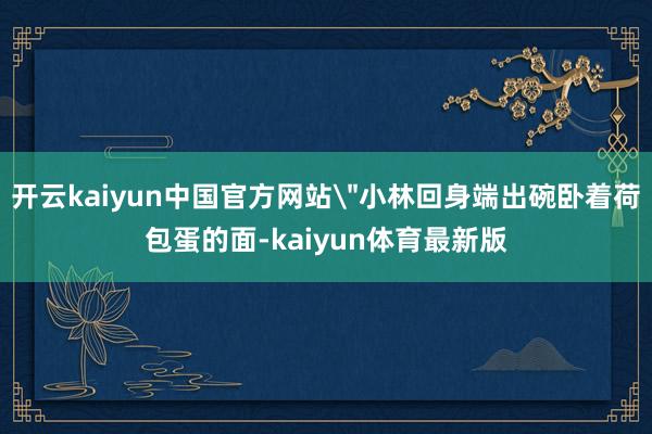 开云kaiyun中国官方网站＂小林回身端出碗卧着荷包蛋的面-kaiyun体育最新版