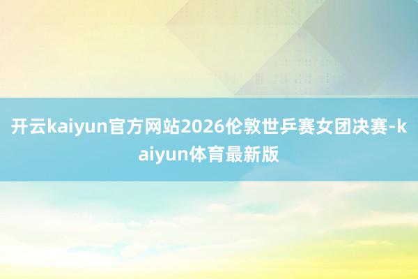 开云kaiyun官方网站2026伦敦世乒赛女团决赛-kaiyun体育最新版