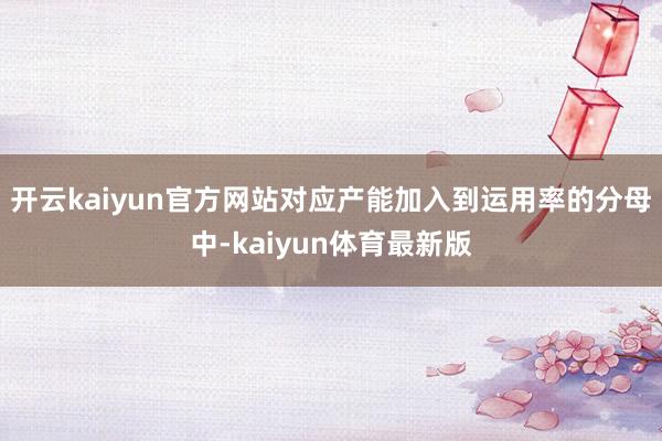 开云kaiyun官方网站对应产能加入到运用率的分母中-kaiyun体育最新版