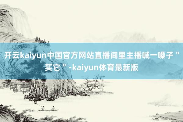 开云kaiyun中国官方网站直播间里主播喊一嗓子＂买它＂-kaiyun体育最新版