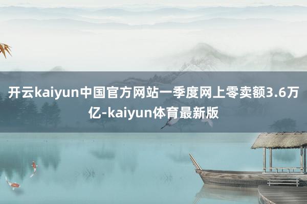 开云kaiyun中国官方网站一季度网上零卖额3.6万亿-kaiyun体育最新版