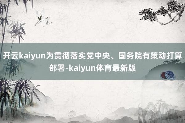 开云kaiyun为贯彻落实党中央、国务院有策动打算部署-kaiyun体育最新版
