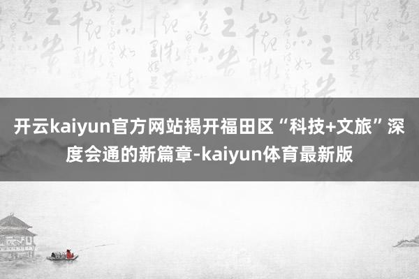 开云kaiyun官方网站揭开福田区“科技+文旅”深度会通的新篇章-kaiyun体育最新版