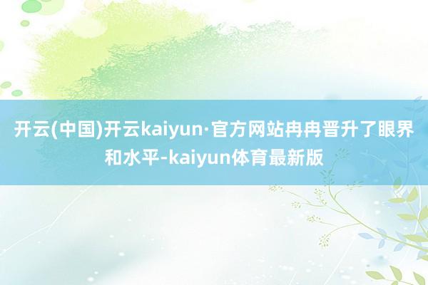 开云(中国)开云kaiyun·官方网站冉冉晋升了眼界和水平-kaiyun体育最新版