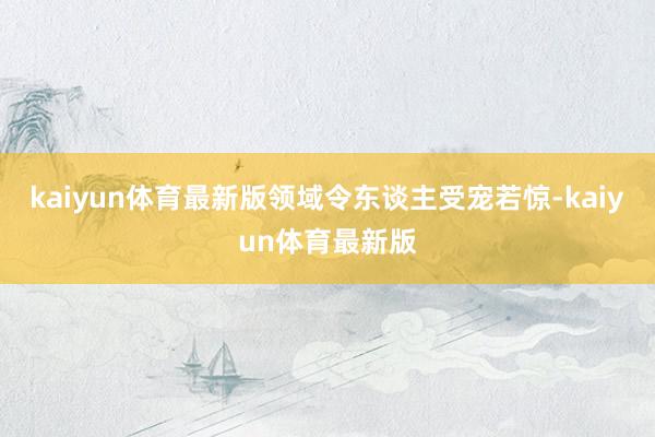 kaiyun体育最新版领域令东谈主受宠若惊-kaiyun体育最新版
