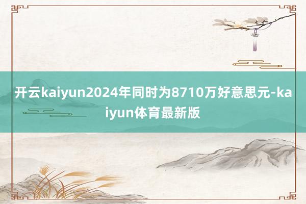 开云kaiyun2024年同时为8710万好意思元-kaiyun体育最新版
