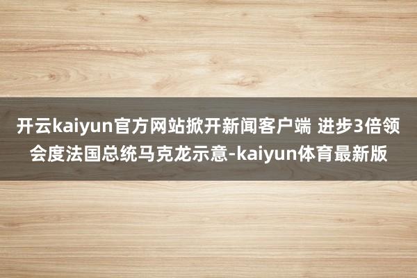 开云kaiyun官方网站掀开新闻客户端 进步3倍领会度法国总统马克龙示意-kaiyun体育最新版